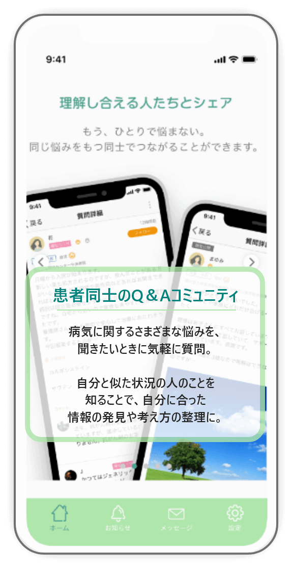 患者同士のQ＆Aコミュニティ。 病気に関するさまざまな悩みを、 聞きたいときに気軽に質問。 自分と似た状況の人のことを 知ることで、自分に合った 情報の発見や考え方の整理に。