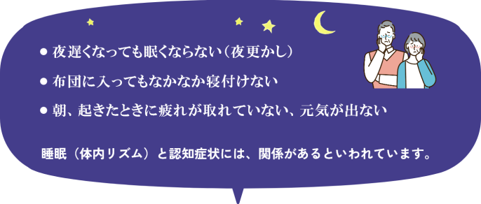 ・夜遅くなっても眠くならない（夜更かし） ・布団に入ってもなかなか寝付けない ・朝、起きたときに疲れが取れていない、元気がでない そういった睡眠に関する症状はありませんか。 睡眠（体内リズム）と認知症状には、関係があるといわれています。