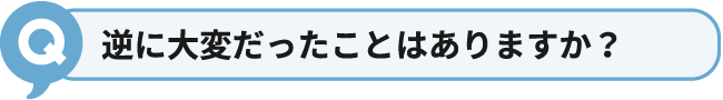 逆に大変だったことはありますか？