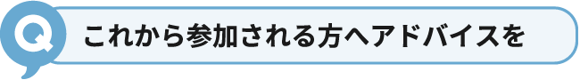 これから参加される方へアドバイスを