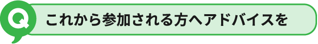 これから参加される方へアドバイスを