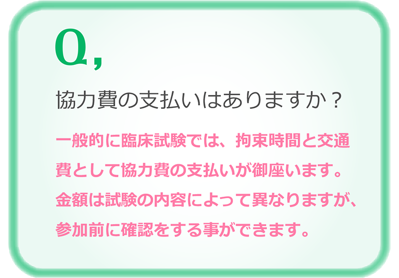 協力費の支払いはありますか？一般的に臨床試験では、拘束時間と交通費として協力費の支払いが御座います。金額は試験の内容によって異なりますが、参加前に確認をする事ができます。