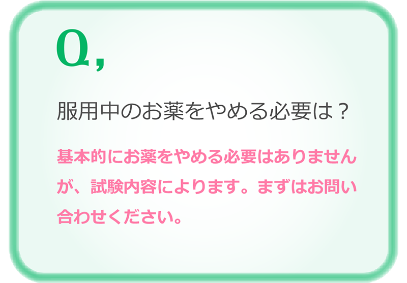 服用中のお薬をやめる必要は？基本的にお薬をやめる必要はありませんが、試験内容によります。まずはお問い合わせください。